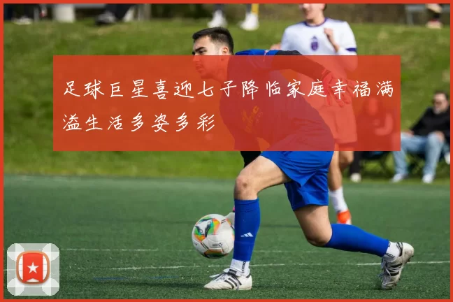 足球巨星喜迎七子降临家庭幸福满溢生活多姿多彩