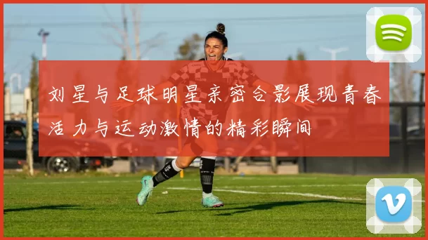 刘星与足球明星亲密合影展现青春活力与运动激情的精彩瞬间