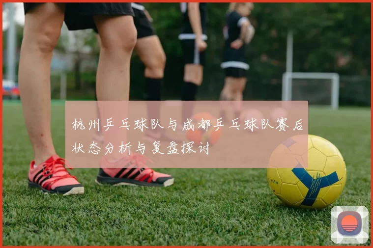 杭州乒乓球队与成都乒乓球队赛后状态分析与复盘探讨