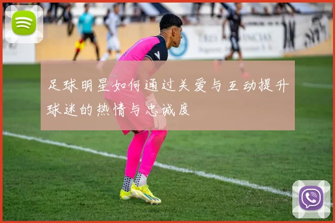 足球明星如何通过关爱与互动提升球迷的热情与忠诚度