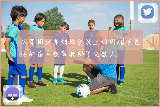 从贫困少年到绿茵场上的闪耀明星他的奋斗故事激励了无数人