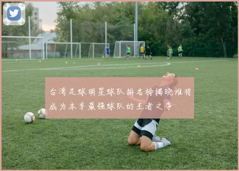 台湾足球明星球队排名榜揭晓谁将成为本季最强球队的王者之争