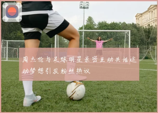周杰伦与足球明星亲密互动共话运动梦想引发粉丝热议
