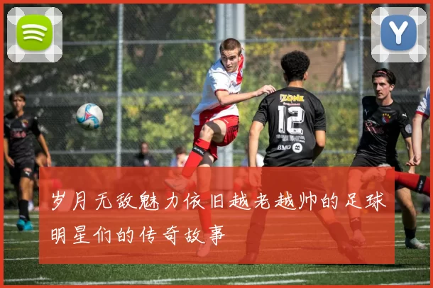 岁月无敌魅力依旧越老越帅的足球明星们的传奇故事