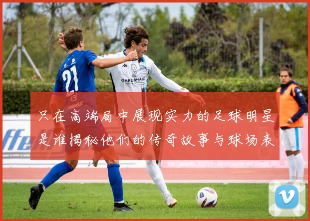 只在高端局中展现实力的足球明星是谁揭秘他们的传奇故事与球场表现