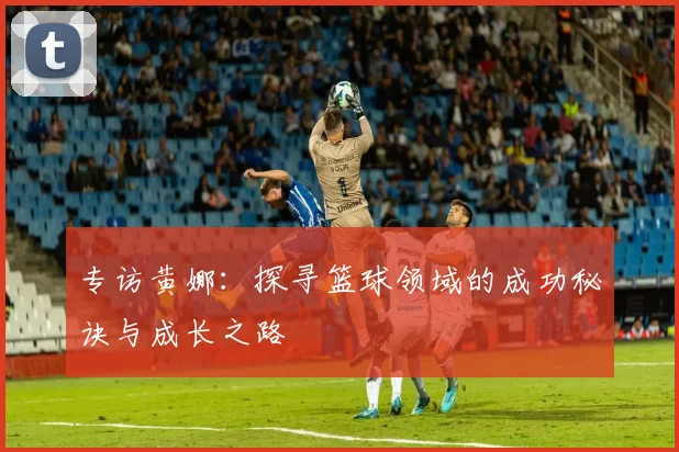专访黄娜：探寻篮球领域的成功秘诀与成长之路