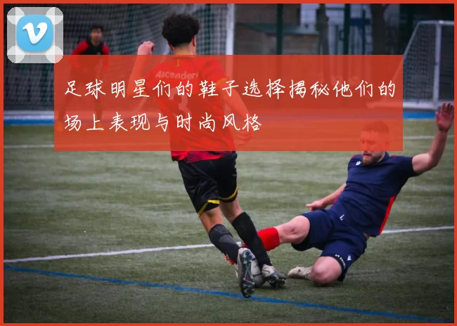 足球明星们的鞋子选择揭秘他们的场上表现与时尚风格