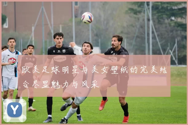 欧美足球明星与美女壁纸的完美结合尽显魅力与风采