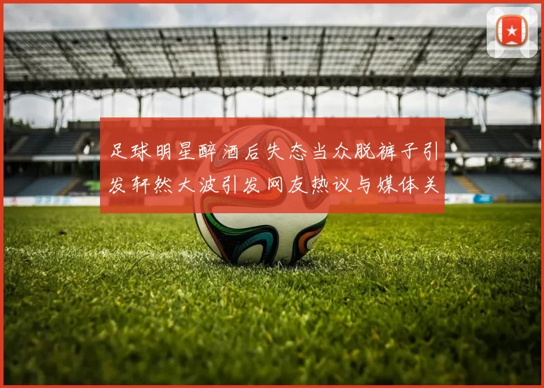 足球明星醉酒后失态当众脱裤子引发轩然大波引发网友热议与媒体关注
