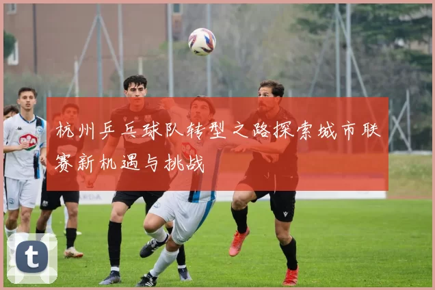 杭州乒乓球队转型之路探索城市联赛新机遇与挑战