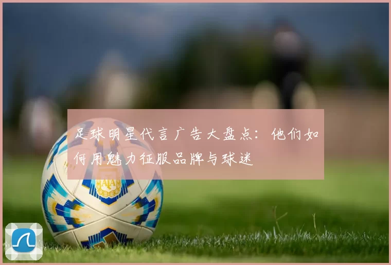 足球明星代言广告大盘点：他们如何用魅力征服品牌与球迷