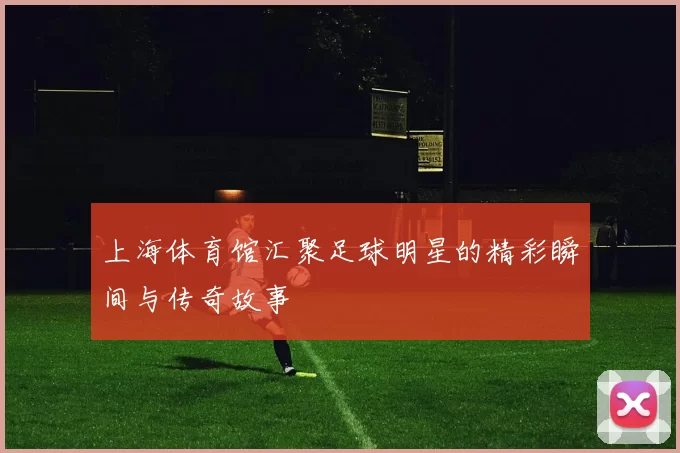 上海体育馆汇聚足球明星的精彩瞬间与传奇故事