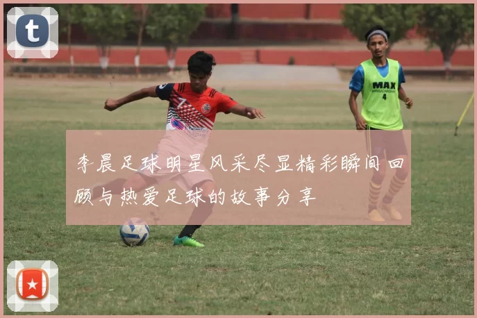 李晨足球明星风采尽显精彩瞬间回顾与热爱足球的故事分享