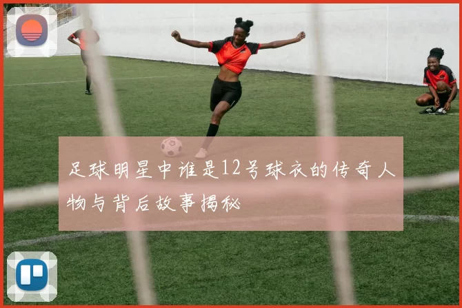 足球明星中谁是12号球衣的传奇人物与背后故事揭秘