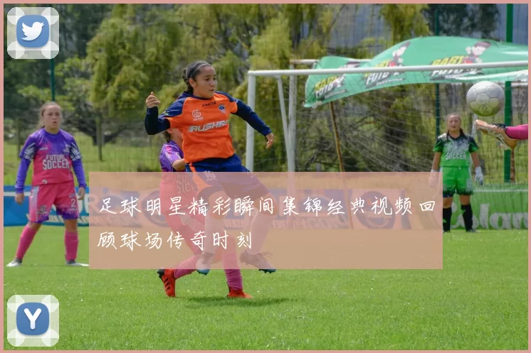 足球明星精彩瞬间集锦经典视频回顾球场传奇时刻