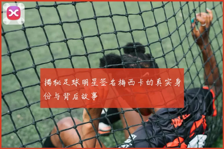 揭秘足球明星签名梅西卡的真实身份与背后故事