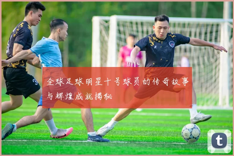全球足球明星十号球员的传奇故事与辉煌成就揭秘
