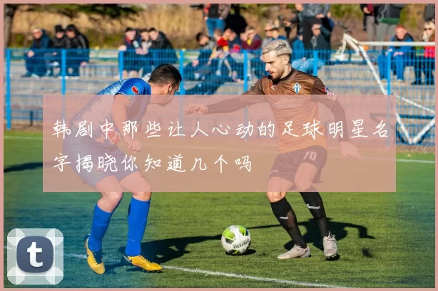 韩剧中那些让人心动的足球明星名字揭晓你知道几个吗