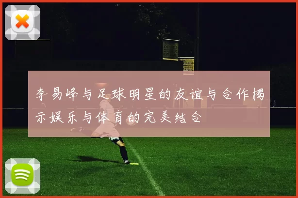 李易峰与足球明星的友谊与合作揭示娱乐与体育的完美结合