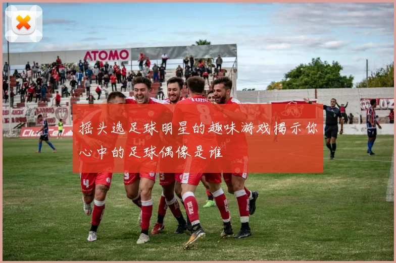 摇头选足球明星的趣味游戏揭示你心中的足球偶像是谁