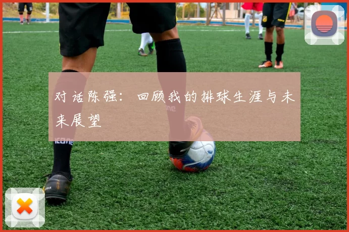 对话陈强：回顾我的排球生涯与未来展望
