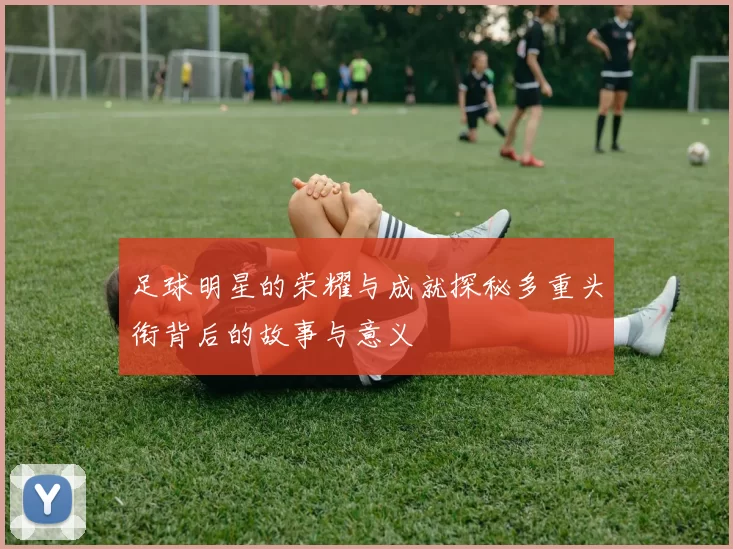 足球明星的荣耀与成就探秘多重头衔背后的故事与意义