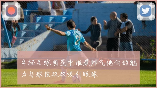 年轻足球明星中谁最帅气他们的魅力与球技双双吸引眼球