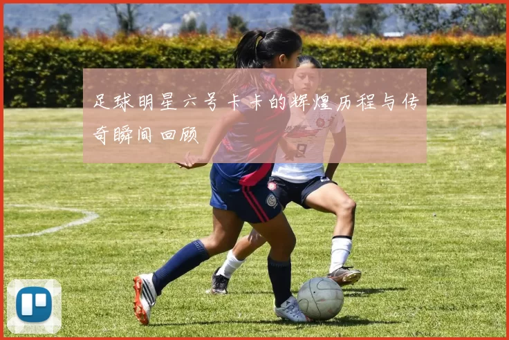 足球明星六号卡卡的辉煌历程与传奇瞬间回顾