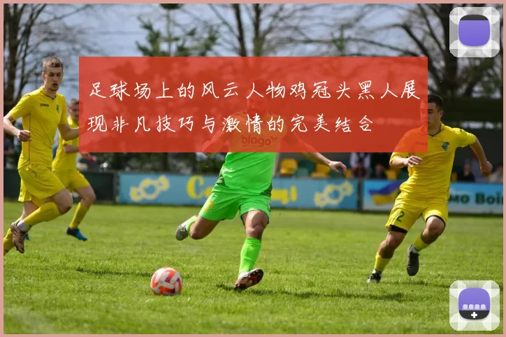 足球场上的风云人物鸡冠头黑人展现非凡技巧与激情的完美结合